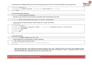 g. Setting password vty ciscovty. Aktifkan timeout command sehingga jika selama 5 menit 0 second tidak ada aktifitas maka akan logout sendiri.
S1(config)# line vty 0 4
S1(config-line)# password ciscovty S1(config-line)# exec-timeout 5 0 S1(config-
line)# login
h. Enable enkripsi clear text passwords.
S1(config)# service password-encryption
i. Buat banner yang memberikan informasi kepada user yang tidak memiliki otorisasi dilarang login switch.
S1(config)# banner motd #Unauthorized access is strictly prohibited!#
j. Setting IP address dan interface description. Aktifkan interface vlan 1 dengan sub-command
no-shutdown.
S1(config)# int vlan 1
S1(config-if)# description Connection to VLAN 1 S1(config-if)# ip address 192.168.1.11 255.255.255.0
S1(config-if)# no shutdown
S1(config-if)# exit
S1(config)# exit
S1#
k. Setting default gateway
S1(config)# ip default-gateway 192.168.1.254
l. Simpan konfigurasi file running-configuration ke startup-configuration.
S1# copy running-config startup-config
Destination filename [startup-config]? Building configuration...
[OK] S1#
Ketika kita mensetting switch, maka konfigurasi akan disimpan sementara di file running- configuration (RAM), oleh karena itu proses menyimpan penting
untuk dilakukan agar saat switch reboot atau shutdown file konfigurasi switch masih tetap disimpan di startup- configuration (NVRAM). Cara lain
menyimpan konfigurasi yaitu menggunakan command write memory atau wr mem.
Note: ulangi langkah yang sama untuk mensetting basic switch S2.
 