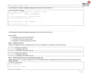 Group Port-channel Protocol Ports
+ + +
1 Po1(SU) PAgP Fa0/3(P) Fa0/4(P)
S3# show etherchannel summary
Flags: D - down P - bundled in port-channel I - stand-alone s - suspended
H - Hot-standby (LACP only) R - Layer3 S - Layer2
U - in use f - failed to allocate aggregator
M - not in use, minimum links not met u - unsuitable for bundling
w - waiting to be aggregated d - default port
Number of channel-groups in use: 1 Number of aggregators: 1
Group Port-channel Protocol Ports
+ + +
Page 142
1 Po1(SU) PAgP Fa0/3(P) Fa0/4(P)
Dari output diatas,
 S menyatakan port-channel Layer 2 EtherChannel
 U menyatakan EtherChannel sedang digunakan
 P menyatakan port yang dibundle dengan port-channel
Step 4: Konfigurasi trunk port.
Setelah port di aggregasi, kemudian kita konfigurasi port Po1 di S1 dan S3 sebagai trunk dan setting Po1 menjadi native VLAN 99.
S1(config)# interface port-channel 1
S1(config-if)# switchport mode trunk
S1(config-if)# switchport trunk native vlan 99
S3(config)# interface port-channel 1
S3(config-if)# switchport mode trunk
S3(config-if)# switchport trunk native vlan 99
Step 5: Verifikasi bahwa port-channel sudah dikonfigurasi sebagai trunk.
Ketikkan perintah show run interface interface-id di S1 dan S3. Perhatikan, ketika kita mensetting port-channel menjadi trunk akan memberikan efek terhadap
member link bundle.
S1# show run interface po1
Building configuration...
Current configuration : 92 bytes
!
interface Port-channel1
 