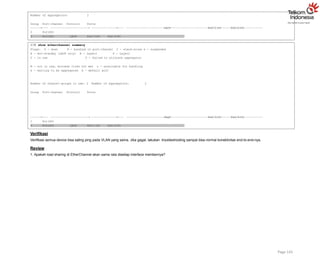Number of aggregators: 2
Group Port-channel Protocol Ports
+
2 Po2(SU)
+ + LACP Fa0/1(P) Fa0/2(P)
3 Po3(SU) LACP Fa0/3(P) Fa0/4(P)
S3# show etherchannel summary
Flags: D - down P - bundled in port-channel I - stand-alone s - suspended
H - Hot-standby (LACP only) R - Layer3 S - Layer2
U - in use f - failed to allocate aggregator
M - not in use, minimum links not met u - unsuitable for bundling
w - waiting to be aggregated d - default port
Number of channel-groups in use: 2 Number of aggregators: 2
Group Port-channel Protocol Ports
+
1 Po1(SU)
Page 145
+ + PAgP Fa0/3(P) Fa0/4(P)
3 Po3(SU) LACP Fa0/1(P) Fa0/2(P)
Verifikasi
Verifikasi semua device bisa saling ping pada VLAN yang sama. Jika gagal, lakukan troubleshooting sampai bisa normal konektivitas end-to-end-nya.
Review
1. Apakah load sharing di EtherChannel akan sama rata disetiap interface membernya?
 