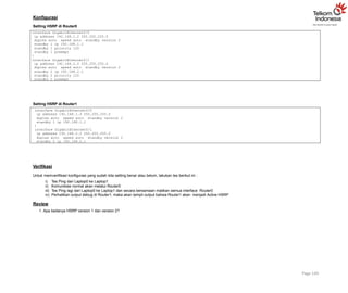 Konfigurasi
Setting HSRP di Router0
Page 149
interface GigabitEthernet0/0
ip address 192.168.1.2 255.255.255.0
duplex auto speed auto standby version 2
standby 1 ip 192.168.1.1
standby 1 priority 120
standby 1 preempt
!
interface GigabitEthernet0/1
ip address 192.168.2.2 255.255.255.0
duplex auto speed auto standby version 2
standby 2 ip 192.168.2.1
standby 2 priority 120
standby 2 preempt
Setting HSRP di Router1
interface GigabitEthernet0/0
ip address 192.168.1.3 255.255.255.0
duplex auto speed auto standby version 2
standby 1 ip 192.168.1.1
!
interface GigabitEthernet0/1
ip address 192.168.2.3 255.255.255.0
duplex auto speed auto standby version 2
standby 2 ip 192.168.2.1
Verifikasi
Untuk memverifikasi konfigurasi yang sudah kita setting benar atau belum, lakukan tes berikut ini :
i) Tes Ping dari Laptop0 ke Laptop1
ii) Komunikasi normal akan melalui Router0
iii) Tes Ping lagi dari Laptop0 ke Laptop1 dan secara bersamaan matikan semua interface Router0
iv) Perhatikan output debug di Router1, maka akan tampil output bahwa Router1 akan menjadi Active HSRP
Review
1. Apa bedanya HSRP version 1 dan version 2?
 