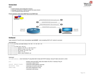 Konsep Dasar
DHCP
 DHCP (Dynamic Host Configuration Protocol)
 Berfungsi memberikan IP address kepada host secara dinamis
 DHCP beroperasi secara klien-server
Proses pertukaran data antara DHCP Server dan DHCP klien
Konfigurasi
Login console ke R1 dan R2 untuk mempraktikkan Lab 22-DHCP. Untuk mensetting DHCP di R1, berikut ini command
yang digunakan :
R1(config)#ip dhcp excluded-address 192.168.1.10 192.168.1.50
R1(config)#
R1(config)#ip dhcp pool Pool_R1
R1(dhcp-config)# network 192.168.1.0 255.255.255.0
R1(dhcp-config)# default-router 192.168.1.254
R1(dhcp-config)# dns-server 192.168.1.254
R1(dhcp-config)# lease 0 23 59
R1(dhcp-config)# domain-name NIXTRAIN.com
R1(dhcp-config)#
Keterangan:
excluded-address : untuk menentukan IP yang tidak boleh di lease oleh DHCP, biasanya berupa IP static untuk server / printer
pool : tentukan nama pool DHCP, misal untuk network 192.168.1.0 namanya Pool_R1
: menentukan network DHCP
: menentukan default gateway untuk klien
: menentukan dns server untuk klien
: lama waktu penggunaan IP dhcp
: menentukan nama domain
network default-router
dns-server lease
domain-name
Page 151
 