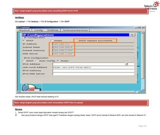 Note: ulangi langkah yang sama diatas untuk mensetting DHCP server di R2
Verifikasi
Klik Laptop1 -> Pilih Desktop -> Pilih IP Configuration -> Pilih DHCP
Dari tampilan diatas, DHCP telah berhasil disetting di R1.
Note: ulangi langkah yang sama diatas untuk menampilkan DHCP klien di Laptop2
Review
1. Terkait DHCP, cisco router dapat digunakan menjadi berapa tipe DHCP?
2. Apa yang dimaksud dengan DHCP relay agent? Praktikkan dengan topologi diatas, lokasi DHCP server berada di Network B/R2, dan klien berada di Network A?
Page 152
 