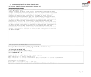  Gunakan tombol q untuk exit dari tampilan konfigurasi switch
Cek konfigurasi yang sudah diinputkan apakah ada yang salah atau tidak.
Menampilkan informasi interface
S1#show ip interface brief
Interface IP-Address OK? Method Status Protocol FastEthernet0/1 unassigned YES manual
down down FastEthernet0/2 unassigned YES manual down down FastEthernet0/3 unassigned YES
manual down down FastEthernet0/4 unassigned YES manual down down FastEthernet0/5
unassigned YES manual down down FastEthernet0/6 unassigned YES manual down down
FastEthernet0/7 unassigned YES manual down down FastEthernet0/8 unassigned YES manual
down down FastEthernet0/9 unassigned YES manual down down FastEthernet0/10 unassigned
YES manual down down FastEthernet0/11 unassigned YES manual down down FastEthernet0/12
unassigned YES manual down down FastEthernet0/13 unassigned YES manual down down
FastEthernet0/14 unassigned YES manual down down FastEthernet0/15 unassigned YES manual
down down FastEthernet0/16 unassigned YES manual down down FastEthernet0/17 unassigned
YES manual down down FastEthernet0/18 unassigned YES manual down down FastEthernet0/19
unassigned YES manual down down FastEthernet0/20 unassigned YES manual down down
FastEthernet0/21 unassigned YES manual down down FastEthernet0/22 unassigned YES manual
down down FastEthernet0/23 unassigned YES manual down down FastEthernet0/24 unassigned
YES manual down down
Page 109
Vlan1 192.168.1.11 YES manual up up
Dari tampilan informasi interface, dicek apakah IP yang sudah diconfig sudah benar atau belum.
Tes konektivitas dari Laptop1 ke S1
Lakukan tes Ping dari Laptop1 ke S1 dan sebaliknya.
Laptop1>ping 192.168.1.11
Pinging 192.168.1.11 with 32 bytes of data: Request timed out.
Reply from 192.168.1.11: bytes=32 time=0ms TTL=255
Reply from 192.168.1.11: bytes=32 time=0ms TTL=255 Reply from 192.168.1.11: bytes=32 time=0ms TTL=255
Ping statistics for 192.168.1.11:
Packets: Sent = 4, Received = 3, Lost = 1 (25% loss),
Approximate round trip times in milli-seconds: Minimum = 0ms, Maximum = 0ms, Average = 0ms
 