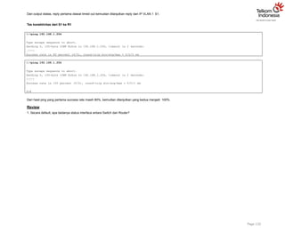 Dari output diatas, reply pertama diawal timed out kemudian dilanjutkan reply dari IP VLAN 1 S1.
Tes konektivitas dari S1 ke R1
Page 110
S1#ping 192.168.1.254
Type escape sequence to abort.
Sending 5, 100-byte ICMP Echos to 192.168.1.254, timeout is 2 seconds:
.!!!!
Success rate is 80 percent (4/5), round-trip min/avg/max = 0/0/0 ms
S1#ping 192.168.1.254
Type escape sequence to abort.
Sending 5, 100-byte ICMP Echos to 192.168.1.254, timeout is 2 seconds:
!!!!!
Success rate is 100 percent (5/5), round-trip min/avg/max = 0/0/1 ms
S1#
Dari hasil ping yang pertama success rate masih 80%, kemudian dilanjutkan yang kedua menjadi 100%.
Review
1. Secara default, apa bedanya status interface antara Switch dan Router?
 