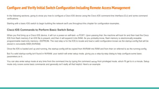 Configure and Verify Initial Switch Configuration Including Remote Access Management
In the following sections, going to show you how to configure a Cisco IOS device using the Cisco IOS command-line interface (CLI) and some command
verifications.
Starting with a basic IOS switch to begin building the network we'll use throughout this chapter for configuration examples.
Cisco IOS Commands to Perform Basic Switch Setup
When you first bring up a Cisco IOS device, it will run a power-on self-test—a POST. Upon passing that, the machine will look for and then load the Cisco
IOS from flash memory if an IOS file is present, and then it will expand it into RAM. As you probably know, flash memory is electronically erasable
programmable read-only memory—EEPROM. The next step is for the IOS to locate and load a valid configuration known as the startup-config that will be
stored in nonvolatile RAM (NVRAM).
Once the IOS is loaded and up and running, the startup-config will be copied from NVRAM into RAM and from then on referred to as the running-config.
But if a valid startup-config isn't found in NVRAM, your switch will enter setup mode, giving you a step-by-step dialog to help configure some basic
parameters on it.
You can also enter setup mode at any time from the command line by typing the command setup from privileged mode, which I'll get to in a minute. Setup
mode only covers some basic commands and generally isn't really all that helpful. Here's an example:
 