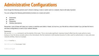 Administrative Configurations
Even though the following sections aren't critical to making a router or switch work on a network, they're still really important.
You can configure the following administrative functions on a router and switch:
● Hostnames
● Banners
● Passwords
● Interface descriptions
Remember, none of these will make your routers or switches work better or faster, but trust me, your life will be a whole lot better if you just take the time to
set these configurations on each of your network devices.
Hostnames
We use the hostname command to set the identity of the router. This is only locally significant, meaning it doesn't affect how the router performs name
lookups or how the device actually works on the internetwork. But the hostname is still important because it's often used for authentication in many wide area
networks (WANs). Here's an example:
Switch#config t
Switch(config)#hostname Todd
Todd(config)#
 