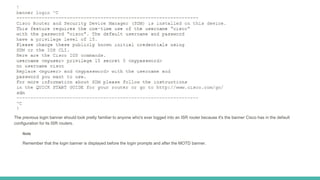 The previous login banner should look pretty familiar to anyone who's ever logged into an ISR router because it's the banner Cisco has in the default
configuration for its ISR routers.
Note
Remember that the login banner is displayed before the login prompts and after the MOTD banner.
 