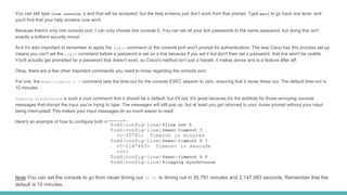 You can still type line console 0 and that will be accepted, but the help screens just don't work from that prompt. Type exit to go back one level, and
you'll find that your help screens now work.
Because there's only one console port, I can only choose line console 0. You can set all your line passwords to the same password, but doing this isn't
exactly a brilliant security move!
And it's also important to remember to apply the login command or the console port won't prompt for authentication. The way Cisco has this process set up
means you can't set the login command before a password is set on a line because if you set it but don't then set a password, that line won't be usable.
You'll actually get prompted for a password that doesn't exist, so Cisco's method isn't just a hassle, it makes sense and is a feature after all!
Okay, there are a few other important commands you need to know regarding the console port.
For one, the exec-timeout 0 0 command sets the time-out for the console EXEC session to zero, ensuring that it never times out. The default time-out is
10 minutes.
Logging synchronous is such a cool command that it should be a default, but it's not. It's great because it's the antidote for those annoying console
messages that disrupt the input you're trying to type. The messages will still pop up, but at least you get returned to your router prompt without your input
being interrupted! This makes your input messages oh so much easier to read!
Here's an example of how to configure both commands:
Note You can set the console to go from never timing out (0 0) to timing out in 35,791 minutes and 2,147,483 seconds. Remember that the
default is 10 minutes.
 