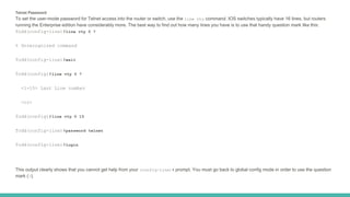 Telnet Password
To set the user-mode password for Telnet access into the router or switch, use the line vty command. IOS switches typically have 16 lines, but routers
running the Enterprise edition have considerably more. The best way to find out how many lines you have is to use that handy question mark like this:
Todd(config-line)#line vty 0 ?
% Unrecognized command
Todd(config-line)#exit
Todd(config)#line vty 0 ?
<1-15> Last Line number
<cr>
Todd(config)#line vty 0 15
Todd(config-line)#password telnet
Todd(config-line)#login
This output clearly shows that you cannot get help from your (config-line)# prompt. You must go back to global config mode in order to use the question
mark (?).
 