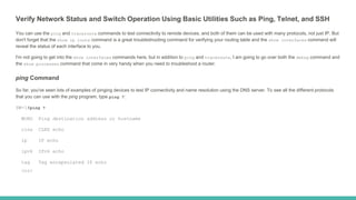 Verify Network Status and Switch Operation Using Basic Utilities Such as Ping, Telnet, and SSH
You can use the ping and traceroute commands to test connectivity to remote devices, and both of them can be used with many protocols, not just IP. But
don't forget that the show ip route command is a great troubleshooting command for verifying your routing table and the show interfaces command will
reveal the status of each interface to you.
I'm not going to get into the show interfaces commands here, but in addition to ping and traceroute, I am going to go over both the debug command and
the show processes command that come in very handy when you need to troubleshoot a router.
ping Command
So far, you've seen lots of examples of pinging devices to test IP connectivity and name resolution using the DNS server. To see all the different protocols
that you can use with the ping program, type ping ?:
SW-1#ping ?
WORD Ping destination address or hostname
clns CLNS echo
ip IP echo
ipv6 IPv6 echo
tag Tag encapsulated IP echo
<cr>
 