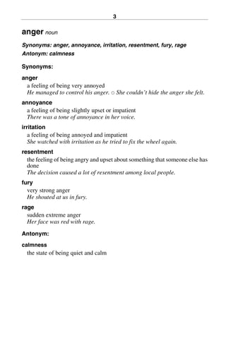 3
anger noun
Synonyms: anger, annoyance, irritation, resentment, fury, rage
Antonym: calmness
Synonyms:
anger
a feeling of being very annoyed
He managed to control his anger. 쑗 She couldn’t hide the anger she felt.
annoyance
a feeling of being slightly upset or impatient
There was a tone of annoyance in her voice.
irritation
a feeling of being annoyed and impatient
She watched with irritation as he tried to fix the wheel again.
resentment
the feeling of being angry and upset about something that someone else has
done
The decision caused a lot of resentment among local people.
fury
very strong anger
He shouted at us in fury.
rage
sudden extreme anger
Her face was red with rage.
Antonym:
calmness
the state of being quiet and calm
BasicSyns.fm Page 3 Tuesday, January 20, 2004 1:26 PM
 