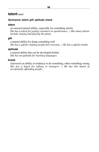 98
talent noun
Synonyms: talent, gift, aptitude, knack
talent
an unusual natural ability, especially for something artistic
She has a talent for getting customers to spend money. 쑗 Her many talents
include singing and playing the piano.
gift
a natural ability for doing something well
She has a gift for making people feel welcome. 쑗 He has a gift for maths.
aptitude
a natural ability that can be developed further
She has an aptitude for learning languages.
knack
(informal) an ability or tendency to do something, often something wrong
She has a knack for talking to strangers. 쑗 He has this knack of
accidentally offending people.
BasicSyns.fm Page 98 Tuesday, January 20, 2004 1:26 PM
 