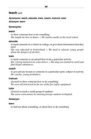 99
teach verb
Synonyms: teach, educate, train, coach, instruct, tutor
Antonym: learn
Synonyms:
teach
to show someone how to do something
She taught me how to dance. 쑗 He teaches maths in the local school.
educate
to teach someone in a school or college, or give them information that they
need
She was educated in Switzerland. 쑗 We need to educate young people
about the dangers of alcohol.
train
to teach someone or an animal how to do a particular activity
She’s being trained to be a bus driver. 쑗 The dogs are trained to smell and
find illegal substances.
coach
to give private lessons to someone in a particular sport, subject or activity
He coaches young footballers.
instruct
(formal) to show someone how to do something
We were all instructed in the use of the fire safety equipment.
tutor
(formal) to teach a small group of students
She earns extra money by tutoring foreign students in English.
Antonym:
learn
to find out about something, or about how to do something
BasicSyns.fm Page 99 Tuesday, January 20, 2004 1:26 PM
 