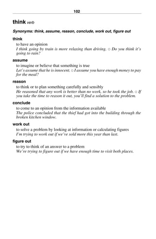 102
think verb
Synonyms: think, assume, reason, conclude, work out, figure out
think
to have an opinion
I think going by train is more relaxing than driving. 쑗 Do you think it’s
going to rain?
assume
to imagine or believe that something is true
Let’s assume that he is innocent. 쑗 I assume you have enough money to pay
for the meal?
reason
to think or to plan something carefully and sensibly
He reasoned that any work is better than no work, so he took the job. 쑗 If
you take the time to reason it out, you’ll find a solution to the problem.
conclude
to come to an opinion from the information available
The police concluded that the thief had got into the building through the
broken kitchen window.
work out
to solve a problem by looking at information or calculating figures
I’m trying to work out if we’ve sold more this year than last.
figure out
to try to think of an answer to a problem
We’re trying to figure out if we have enough time to visit both places.
BasicSyns.fm Page 102 Tuesday, January 20, 2004 1:26 PM
 