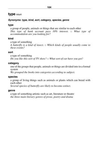 104
type noun
Synonyms: type, kind, sort, category, species, genre
type
a group of people, animals or things that are similar to each other
This type of bank account pays 10% interest. 쑗 What type of
accommodation are you looking for?
kind
a type of something
A butterfly is a kind of insect. 쑗 Which kinds of people usually come to
these events?
sort
a type of something
Do you like this sort of TV show? 쑗 What sort of car have you got?
category
one of the groups that people, animals or things are divided into in a formal
system
We grouped the books into categories according to subject.
species
a group of living things such as animals or plants which can breed with
each other
Several species of butterfly are likely to become extinct.
genre
a type of something artistic such as art, literature or theatre
the three main literary genres of prose, poetry and drama
BasicSyns.fm Page 104 Tuesday, January 20, 2004 1:26 PM
 