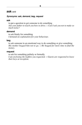 6
ask verb
Synonyms: ask, demand, beg, request
ask
to put a question to get someone to do something
Ask your father to teach you how to drive. 쑗 Can I ask you not to make so
much noise?
demand
to ask firmly for something
I demand an explanation for your behaviour.
beg
to ask someone in an emotional way to do something or give something
His mother begged him not to go. 쑗 He begged for more time to find the
money.
request
to ask for something politely or formally
I am enclosing the leaflets you requested. 쑗 Guests are requested to leave
their keys at reception.
BasicSyns.fm Page 6 Tuesday, January 20, 2004 1:26 PM
 