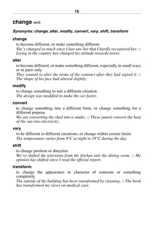 16
change verb
Synonyms: change, alter, modify, convert, vary, shift, transform
change
to become different, or make something different
She’s changed so much since I last saw her that I hardly recognised her. 쑗
Living in the country has changed his attitude towards towns.
alter
to become different, or make something different, especially in small ways
or in parts only
They wanted to alter the terms of the contract after they had signed it. 쑗
The shape of his face had altered slightly.
modify
to change something to suit a different situation
The design was modified to make the car faster.
convert
to change something into a different form, or change something for a
different purpose
We are converting the shed into a studio. 쑗 These panels convert the heat
of the sun into electricity.
vary
to be different in different situations, or change within certain limits
The temperature varies from 8°C at night to 18°C during the day.
shift
to change position or direction
We’ve shifted the television from the kitchen into the dining room. 쑗 My
opinion has shifted since I read the official report.
transform
to change the appearance or character of someone or something
completely
The outside of the building has been transformed by cleaning. 쑗 The book
has transformed my views on medical care.
BasicSyns.fm Page 16 Tuesday, January 20, 2004 1:26 PM
 
