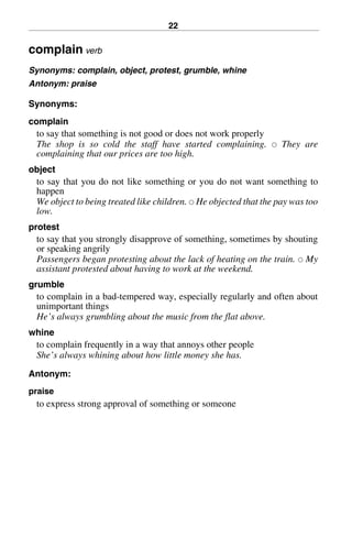 22
complain verb
Synonyms: complain, object, protest, grumble, whine
Antonym: praise
Synonyms:
complain
to say that something is not good or does not work properly
The shop is so cold the staff have started complaining. 쑗 They are
complaining that our prices are too high.
object
to say that you do not like something or you do not want something to
happen
We object to being treated like children. 쑗 He objected that the pay was too
low.
protest
to say that you strongly disapprove of something, sometimes by shouting
or speaking angrily
Passengers began protesting about the lack of heating on the train. 쑗 My
assistant protested about having to work at the weekend.
grumble
to complain in a bad-tempered way, especially regularly and often about
unimportant things
He’s always grumbling about the music from the flat above.
whine
to complain frequently in a way that annoys other people
She’s always whining about how little money she has.
Antonym:
praise
to express strong approval of something or someone
BasicSyns.fm Page 22 Tuesday, January 20, 2004 1:26 PM
 