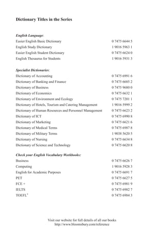 Dictionary Titles in the Series
English Language:
Easier English Basic Dictionary 0 7475 6644 5
English Study Dictionary 1 9016 5963 1
Easier English Student Dictionary 0 7475 6624 0
English Thesaurus for Students 1 9016 5931 3
Specialist Dictionaries:
Dictionary of Accounting 0 7475 6991 6
Dictionary of Banking and Finance 0 7475 6685 2
Dictionary of Business 0 7475 9680 0
Dictionary of Economics 0 7475 6632 1
Dictionary of Environment and Ecology 0 7475 7201 1
Dictionary of Hotels, Tourism and Catering Management 1 9016 5999 2
Dictionary of Human Resources and Personnel Management 0 7475 6623 2
Dictionary of ICT 0 7475 6990 8
Dictionary of Marketing 0 7475 6621 6
Dictionary of Medical Terms 0 7475 6987 8
Dictionary of Military Terms 1 9038 5620 5
Dictionary of Nursing 0 7475 6634 8
Dictionary of Science and Technology 0 7475 6620 8
Check your English Vocabulary Workbooks:
Business 0 7475 6626 7
Computing 1 9016 5928 3
English for Academic Purposes 0 7475 6691 7
PET 0 7475 6627 5
FCE + 0 7475 6981 9
IELTS 0 7475 6982 7
TOEFL®
0 7475 6984 3
Visit our website for full details of all our books
http://www.bloomsbury.com/reference
 