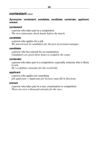 23
contestant noun
Synonyms: contestant, candidate, candidate, contender, applicant,
entrant
contestant
a person who takes part in a competition
The two contestants shook hands before the match.
candidate
a person who applies for a job
We interviewed six candidates for the post of assistant manager.
candidate
a person who has entered for an examination
Candidates are given three hours to complete the exam.
contender
a person who takes part in a competition, especially someone who is likely
to win
He’s a definite contender for the world title.
applicant
a person who applies for something
job applicants 쑗 Applicants for licences must fill in this form.
entrant
a person who takes part in a race, examination or competition
There are over a thousand entrants for the race.
BasicSyns.fm Page 23 Tuesday, January 20, 2004 1:26 PM
 