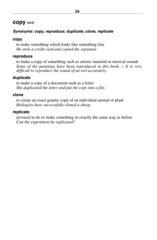 24
copy verb
Synonyms: copy, reproduce, duplicate, clone, replicate
copy
to make something which looks like something else
He stole a credit card and copied the signature
reproduce
to make a copy of something such as artistic material or musical sounds
Some of the paintings have been reproduced in this book. 쑗 It is very
difficult to reproduce the sound of an owl accurately.
duplicate
to make a copy of a document such as a letter
She duplicated the letter and put the copy into a file.
clone
to create an exact genetic copy of an individual animal or plant
Biologists have successfully cloned a sheep.
replicate
(formal) to do or make something in exactly the same way as before
Can the experiment be replicated?
BasicSyns.fm Page 24 Tuesday, January 20, 2004 1:26 PM
 