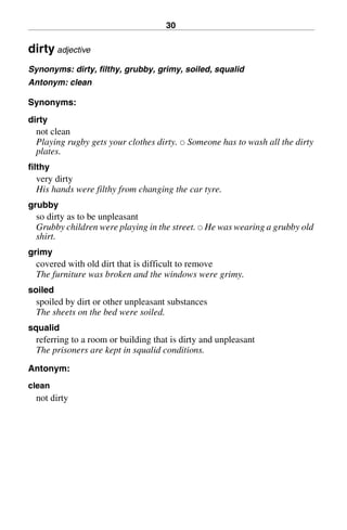 30
dirty adjective
Synonyms: dirty, filthy, grubby, grimy, soiled, squalid
Antonym: clean
Synonyms:
dirty
not clean
Playing rugby gets your clothes dirty. 쑗 Someone has to wash all the dirty
plates.
filthy
very dirty
His hands were filthy from changing the car tyre.
grubby
so dirty as to be unpleasant
Grubby children were playing in the street. 쑗 He was wearing a grubby old
shirt.
grimy
covered with old dirt that is difficult to remove
The furniture was broken and the windows were grimy.
soiled
spoiled by dirt or other unpleasant substances
The sheets on the bed were soiled.
squalid
referring to a room or building that is dirty and unpleasant
The prisoners are kept in squalid conditions.
Antonym:
clean
not dirty
BasicSyns.fm Page 30 Tuesday, January 20, 2004 1:26 PM
 