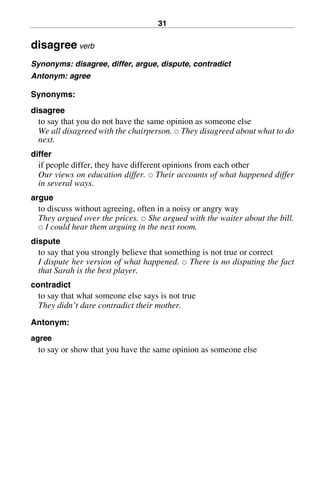 31
disagree verb
Synonyms: disagree, differ, argue, dispute, contradict
Antonym: agree
Synonyms:
disagree
to say that you do not have the same opinion as someone else
We all disagreed with the chairperson. 쑗 They disagreed about what to do
next.
differ
if people differ, they have different opinions from each other
Our views on education differ. 쑗 Their accounts of what happened differ
in several ways.
argue
to discuss without agreeing, often in a noisy or angry way
They argued over the prices. 쑗 She argued with the waiter about the bill.
쑗 I could hear them arguing in the next room.
dispute
to say that you strongly believe that something is not true or correct
I dispute her version of what happened. 쑗 There is no disputing the fact
that Sarah is the best player.
contradict
to say that what someone else says is not true
They didn’t dare contradict their mother.
Antonym:
agree
to say or show that you have the same opinion as someone else
BasicSyns.fm Page 31 Tuesday, January 20, 2004 1:26 PM
 