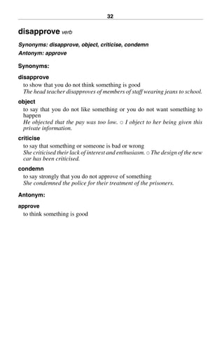 32
disapprove verb
Synonyms: disapprove, object, criticise, condemn
Antonym: approve
Synonyms:
disapprove
to show that you do not think something is good
The head teacher disapproves of members of staff wearing jeans to school.
object
to say that you do not like something or you do not want something to
happen
He objected that the pay was too low. 쑗 I object to her being given this
private information.
criticise
to say that something or someone is bad or wrong
She criticised their lack of interest and enthusiasm. 쑗 The design of the new
car has been criticised.
condemn
to say strongly that you do not approve of something
She condemned the police for their treatment of the prisoners.
Antonym:
approve
to think something is good
BasicSyns.fm Page 32 Tuesday, January 20, 2004 1:26 PM
 