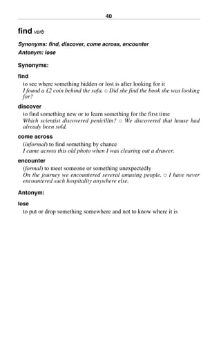 40
find verb
Synonyms: find, discover, come across, encounter
Antonym: lose
Synonyms:
find
to see where something hidden or lost is after looking for it
I found a £2 coin behind the sofa. 쑗 Did she find the book she was looking
for?
discover
to find something new or to learn something for the first time
Which scientist discovered penicillin? 쑗 We discovered that house had
already been sold.
come across
(informal) to find something by chance
I came across this old photo when I was clearing out a drawer.
encounter
(formal) to meet someone or something unexpectedly
On the journey we encountered several amusing people. 쑗 I have never
encountered such hospitality anywhere else.
Antonym:
lose
to put or drop something somewhere and not to know where it is
BasicSyns.fm Page 40 Tuesday, January 20, 2004 1:26 PM
 