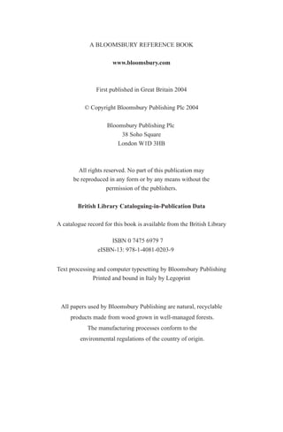 A BLOOMSBURY REFERENCE BOOK
www.bloomsbury.com
First published in Great Britain 2004
© Copyright Bloomsbury Publishing Plc 2004
Bloomsbury Publishing Plc
38 Soho Square
London W1D 3HB
All rights reserved. No part of this publication may
be reproduced in any form or by any means without the
permission of the publishers.
British Library Cataloguing-in-Publication Data
A catalogue record for this book is available from the British Library
eISBN-13: 978-1-4081-0203-9
Text processing and computer typesetting by Bloomsbury Publishing
Printed and bound in Italy by Legoprint
All papers used by Bloomsbury Publishing are natural, recyclable
products made from wood grown in well-managed forests.
The manufacturing processes conform to the
environmental regulations of the country of origin.
ISBN 0 7475 6979 7
 