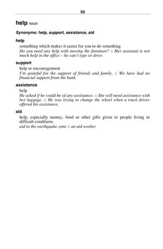 55
help noun
Synonyms: help, support, assistance, aid
help
something which makes it easier for you to do something
Do you need any help with moving the furniture? 쑗 Her assistant is not
much help in the office – he can’t type or drive.
support
help or encouragement
I’m grateful for the support of friends and family. 쑗 We have had no
financial support from the bank.
assistance
help
He asked if he could be of any assistance. 쑗 She will need assistance with
her luggage. 쑗 He was trying to change the wheel when a truck driver
offered his assistance.
aid
help, especially money, food or other gifts given to people living in
difficult conditions
aid to the earthquake zone 쑗 an aid worker
BasicSyns.fm Page 55 Tuesday, January 20, 2004 1:26 PM
 