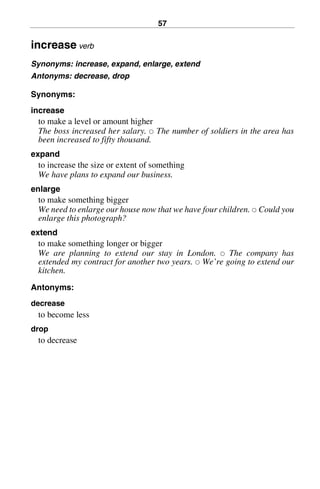 57
increase verb
Synonyms: increase, expand, enlarge, extend
Antonyms: decrease, drop
Synonyms:
increase
to make a level or amount higher
The boss increased her salary. 쑗 The number of soldiers in the area has
been increased to fifty thousand.
expand
to increase the size or extent of something
We have plans to expand our business.
enlarge
to make something bigger
We need to enlarge our house now that we have four children. 쑗 Could you
enlarge this photograph?
extend
to make something longer or bigger
We are planning to extend our stay in London. 쑗 The company has
extended my contract for another two years. 쑗 We’re going to extend our
kitchen.
Antonyms:
decrease
to become less
drop
to decrease
BasicSyns.fm Page 57 Tuesday, January 20, 2004 1:26 PM
 