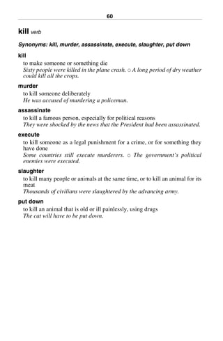 60
kill verb
Synonyms: kill, murder, assassinate, execute, slaughter, put down
kill
to make someone or something die
Sixty people were killed in the plane crash. 쑗 A long period of dry weather
could kill all the crops.
murder
to kill someone deliberately
He was accused of murdering a policeman.
assassinate
to kill a famous person, especially for political reasons
They were shocked by the news that the President had been assassinated.
execute
to kill someone as a legal punishment for a crime, or for something they
have done
Some countries still execute murderers. 쑗 The government’s political
enemies were executed.
slaughter
to kill many people or animals at the same time, or to kill an animal for its
meat
Thousands of civilians were slaughtered by the advancing army.
put down
to kill an animal that is old or ill painlessly, using drugs
The cat will have to be put down.
BasicSyns.fm Page 60 Tuesday, January 20, 2004 1:26 PM
 