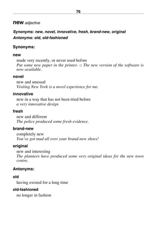 76
new adjective
Synonyms: new, novel, innovative, fresh, brand-new, original
Antonyms: old, old-fashioned
Synonyms:
new
made very recently, or never used before
Put some new paper in the printer. 쑗 The new version of the software is
now available.
novel
new and unusual
Visiting New York is a novel experience for me.
innovative
new in a way that has not been tried before
a very innovative design
fresh
new and different
The police produced some fresh evidence.
brand-new
completely new
You’ve got mud all over your brand-new shoes!
original
new and interesting
The planners have produced some very original ideas for the new town
centre.
Antonyms:
old
having existed for a long time
old-fashioned
no longer in fashion
BasicSyns.fm Page 76 Tuesday, January 20, 2004 1:26 PM
 