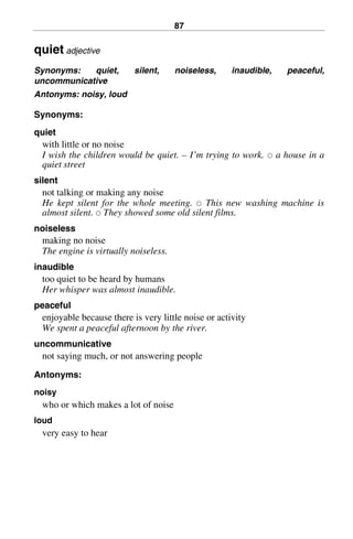 87
quiet adjective
Synonyms: quiet, silent, noiseless, inaudible, peaceful,
uncommunicative
Antonyms: noisy, loud
Synonyms:
quiet
with little or no noise
I wish the children would be quiet. – I’m trying to work. 쑗 a house in a
quiet street
silent
not talking or making any noise
He kept silent for the whole meeting. 쑗 This new washing machine is
almost silent. 쑗 They showed some old silent films.
noiseless
making no noise
The engine is virtually noiseless.
inaudible
too quiet to be heard by humans
Her whisper was almost inaudible.
peaceful
enjoyable because there is very little noise or activity
We spent a peaceful afternoon by the river.
uncommunicative
not saying much, or not answering people
Antonyms:
noisy
who or which makes a lot of noise
loud
very easy to hear
BasicSyns.fm Page 87 Tuesday, January 20, 2004 1:26 PM
 