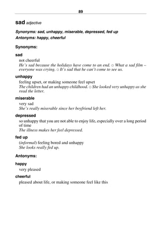 89
sad adjective
Synonyms: sad, unhappy, miserable, depressed, fed up
Antonyms: happy, cheerful
Synonyms:
sad
not cheerful
He’s sad because the holidays have come to an end. 쑗 What a sad film –
everyone was crying. 쑗 It’s sad that he can’t come to see us.
unhappy
feeling upset, or making someone feel upset
The children had an unhappy childhood. 쑗 She looked very unhappy as she
read the letter.
miserable
very sad
She’s really miserable since her boyfriend left her.
depressed
so unhappy that you are not able to enjoy life, especially over a long period
of time
The illness makes her feel depressed.
fed up
(informal) feeling bored and unhappy
She looks really fed up.
Antonyms:
happy
very pleased
cheerful
pleased about life, or making someone feel like this
BasicSyns.fm Page 89 Tuesday, January 20, 2004 1:26 PM
 