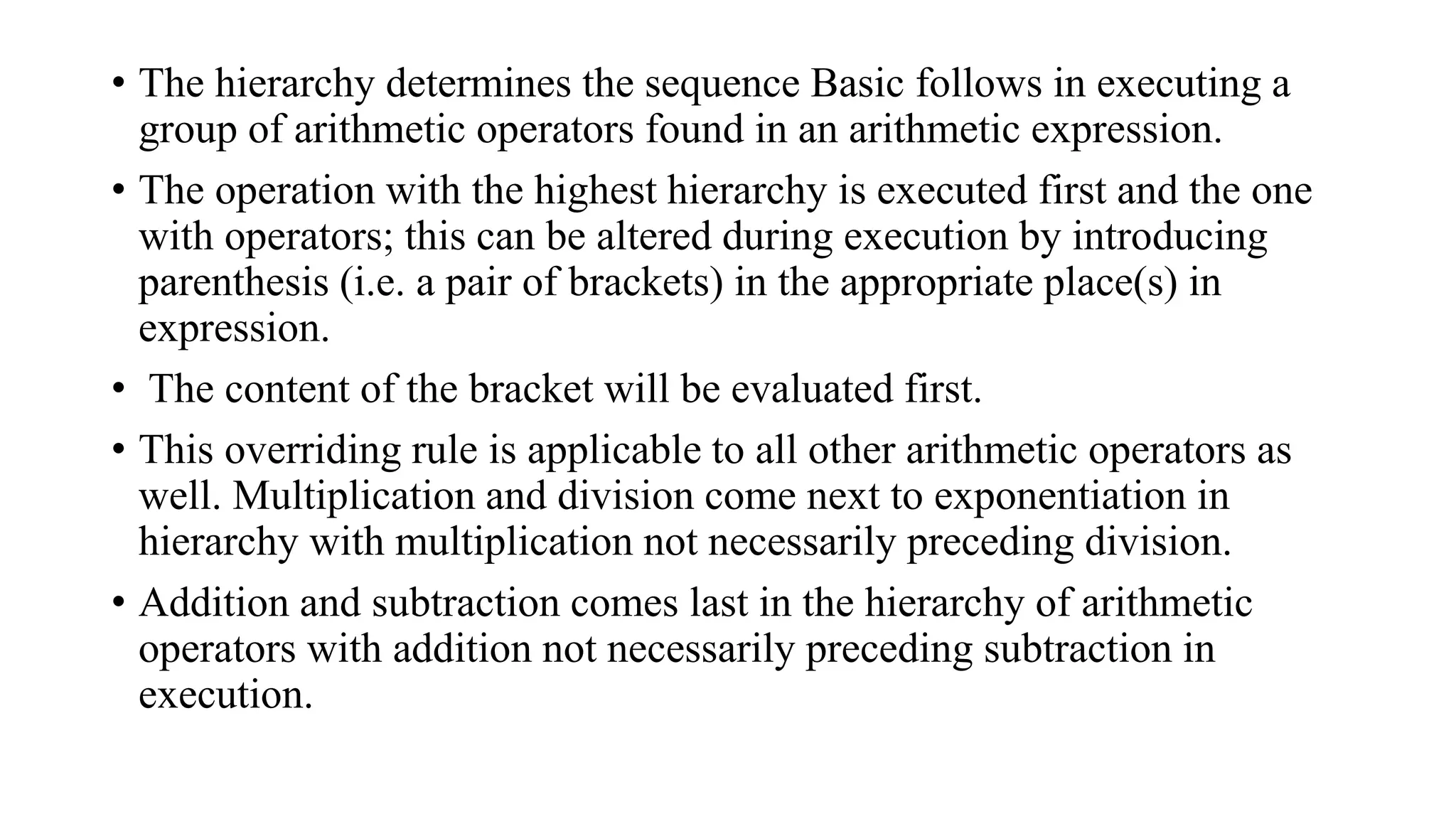 • The hierarchy determines the sequence Basic follows in executing a
group of arithmetic operators found in an arithmetic expression.
• The operation with the highest hierarchy is executed first and the one
with operators; this can be altered during execution by introducing
parenthesis (i.e. a pair of brackets) in the appropriate place(s) in
expression.
• The content of the bracket will be evaluated first.
• This overriding rule is applicable to all other arithmetic operators as
well. Multiplication and division come next to exponentiation in
hierarchy with multiplication not necessarily preceding division.
• Addition and subtraction comes last in the hierarchy of arithmetic
operators with addition not necessarily preceding subtraction in
execution.
 