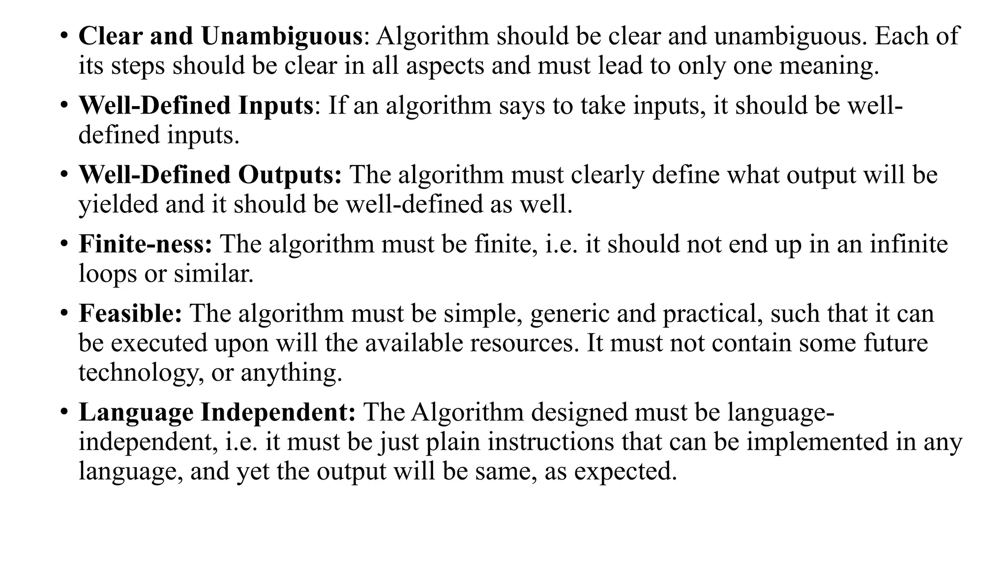 • Clear and Unambiguous: Algorithm should be clear and unambiguous. Each of
its steps should be clear in all aspects and must lead to only one meaning.
• Well-Defined Inputs: If an algorithm says to take inputs, it should be well-
defined inputs.
• Well-Defined Outputs: The algorithm must clearly define what output will be
yielded and it should be well-defined as well.
• Finite-ness: The algorithm must be finite, i.e. it should not end up in an infinite
loops or similar.
• Feasible: The algorithm must be simple, generic and practical, such that it can
be executed upon will the available resources. It must not contain some future
technology, or anything.
• Language Independent: The Algorithm designed must be language-
independent, i.e. it must be just plain instructions that can be implemented in any
language, and yet the output will be same, as expected.
 