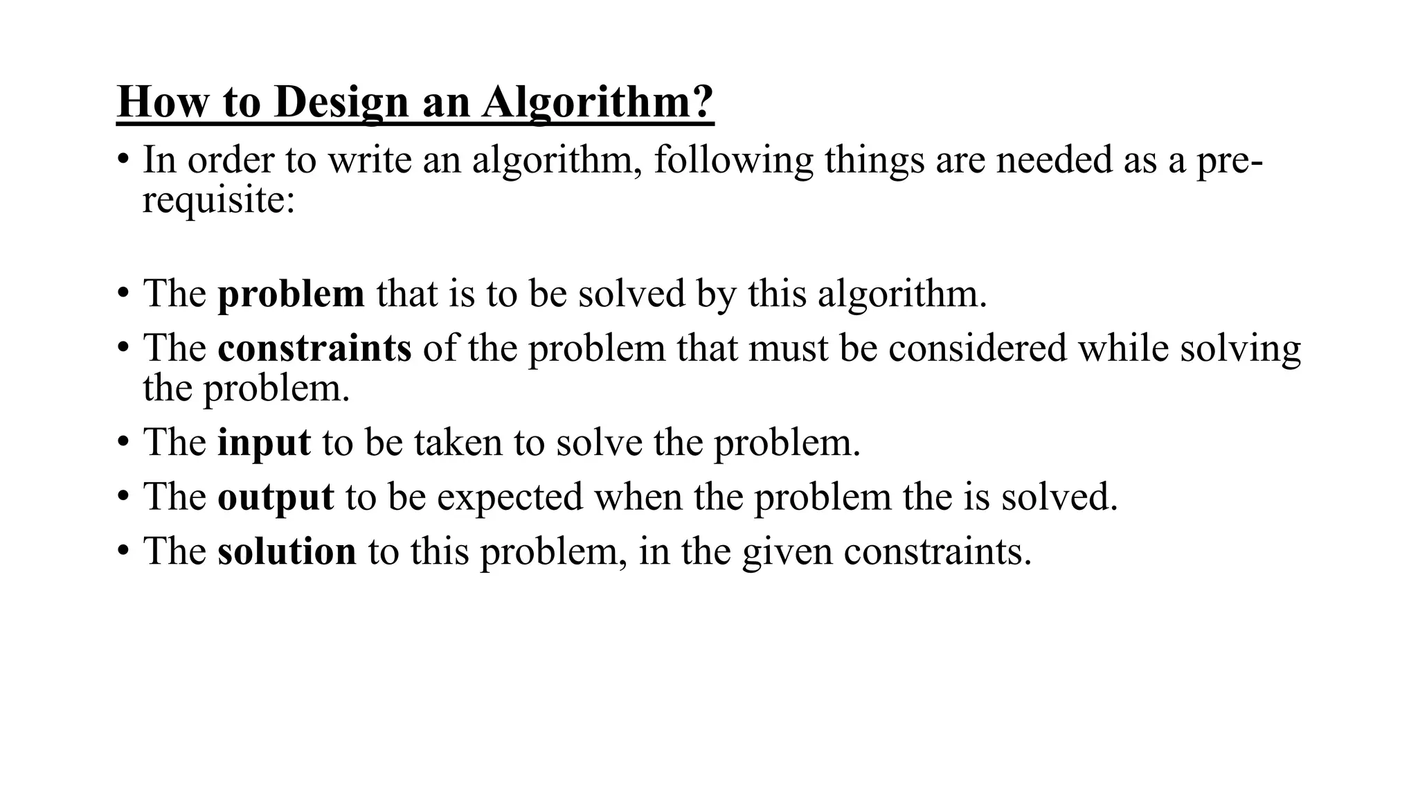 How to Design an Algorithm?
• In order to write an algorithm, following things are needed as a pre-
requisite:
• The problem that is to be solved by this algorithm.
• The constraints of the problem that must be considered while solving
the problem.
• The input to be taken to solve the problem.
• The output to be expected when the problem the is solved.
• The solution to this problem, in the given constraints.
 