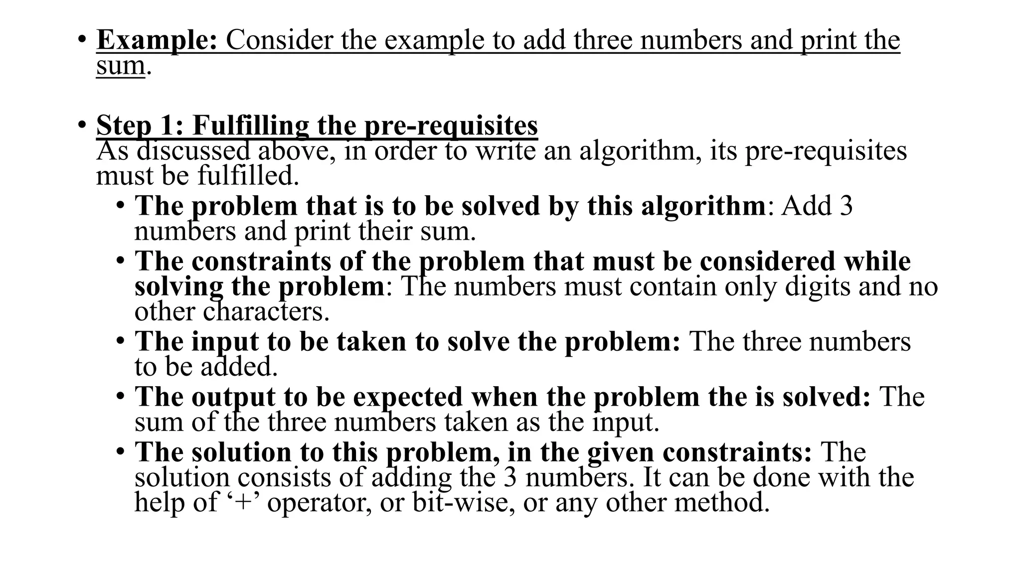• Example: Consider the example to add three numbers and print the
sum.
• Step 1: Fulfilling the pre-requisites
As discussed above, in order to write an algorithm, its pre-requisites
must be fulfilled.
• The problem that is to be solved by this algorithm: Add 3
numbers and print their sum.
• The constraints of the problem that must be considered while
solving the problem: The numbers must contain only digits and no
other characters.
• The input to be taken to solve the problem: The three numbers
to be added.
• The output to be expected when the problem the is solved: The
sum of the three numbers taken as the input.
• The solution to this problem, in the given constraints: The
solution consists of adding the 3 numbers. It can be done with the
help of ‘+’ operator, or bit-wise, or any other method.
 