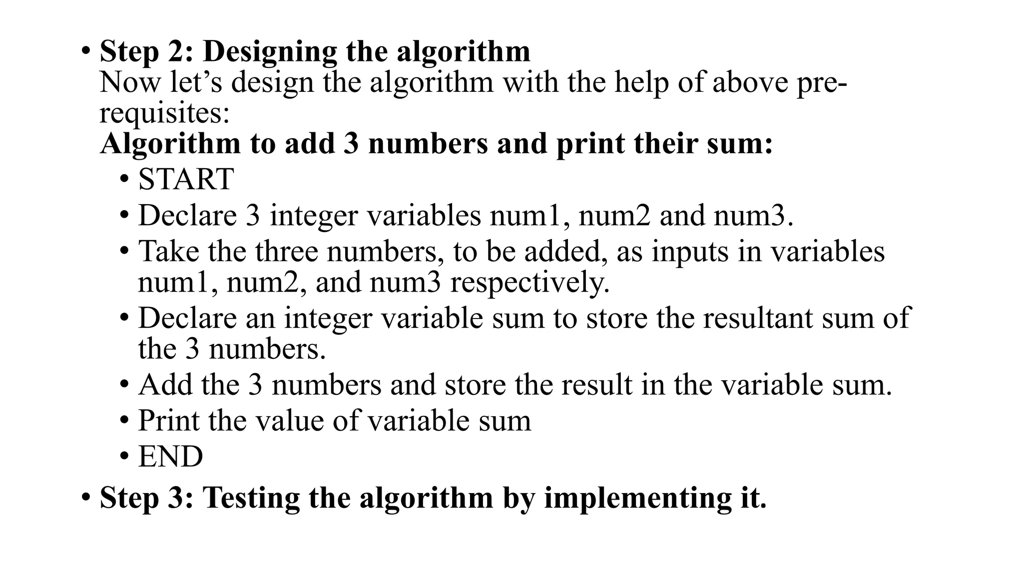 • Step 2: Designing the algorithm
Now let’s design the algorithm with the help of above pre-
requisites:
Algorithm to add 3 numbers and print their sum:
• START
• Declare 3 integer variables num1, num2 and num3.
• Take the three numbers, to be added, as inputs in variables
num1, num2, and num3 respectively.
• Declare an integer variable sum to store the resultant sum of
the 3 numbers.
• Add the 3 numbers and store the result in the variable sum.
• Print the value of variable sum
• END
• Step 3: Testing the algorithm by implementing it.
 