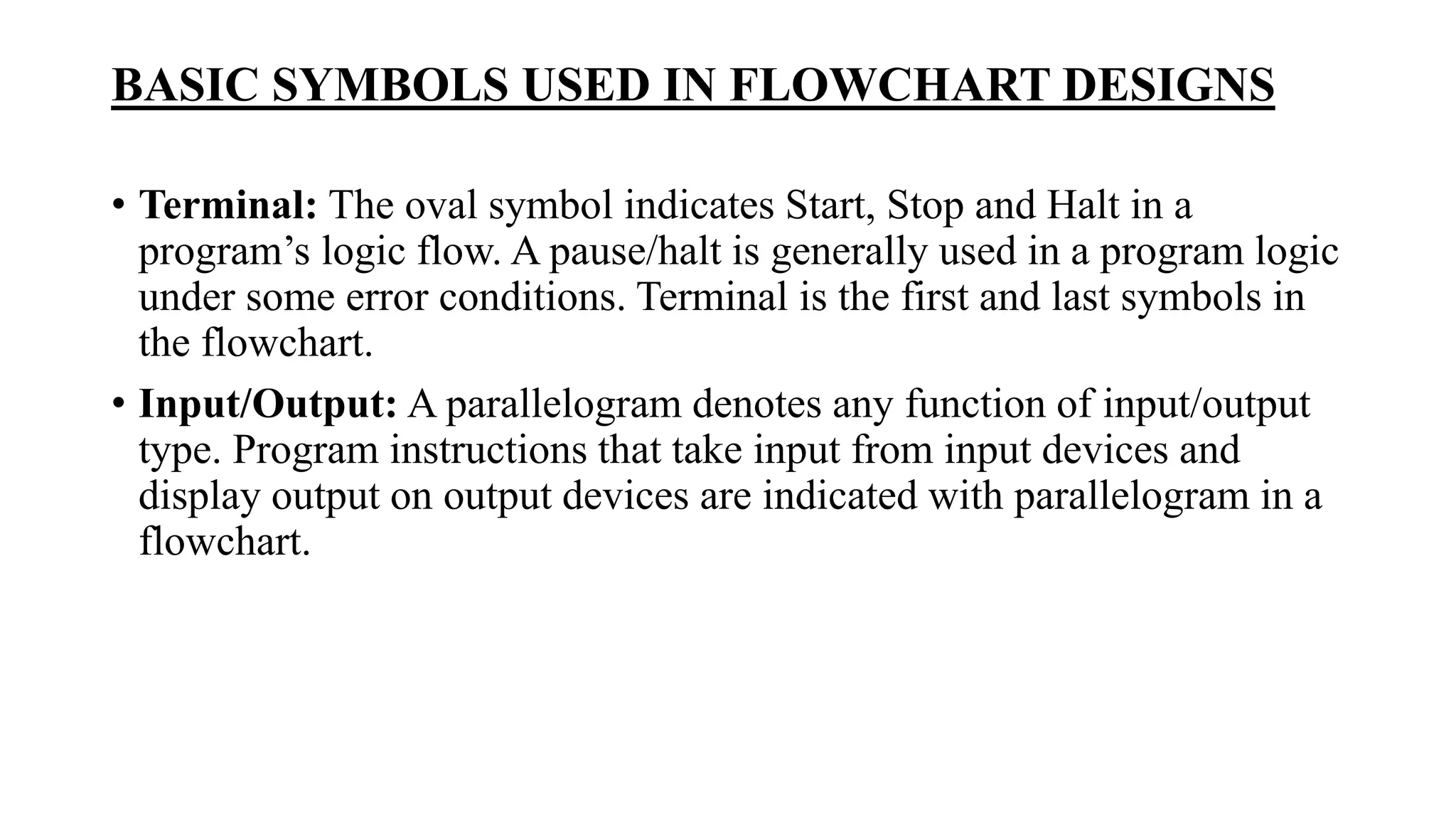 BASIC SYMBOLS USED IN FLOWCHART DESIGNS
• Terminal: The oval symbol indicates Start, Stop and Halt in a
program’s logic flow. A pause/halt is generally used in a program logic
under some error conditions. Terminal is the first and last symbols in
the flowchart.
• Input/Output: A parallelogram denotes any function of input/output
type. Program instructions that take input from input devices and
display output on output devices are indicated with parallelogram in a
flowchart.
 
