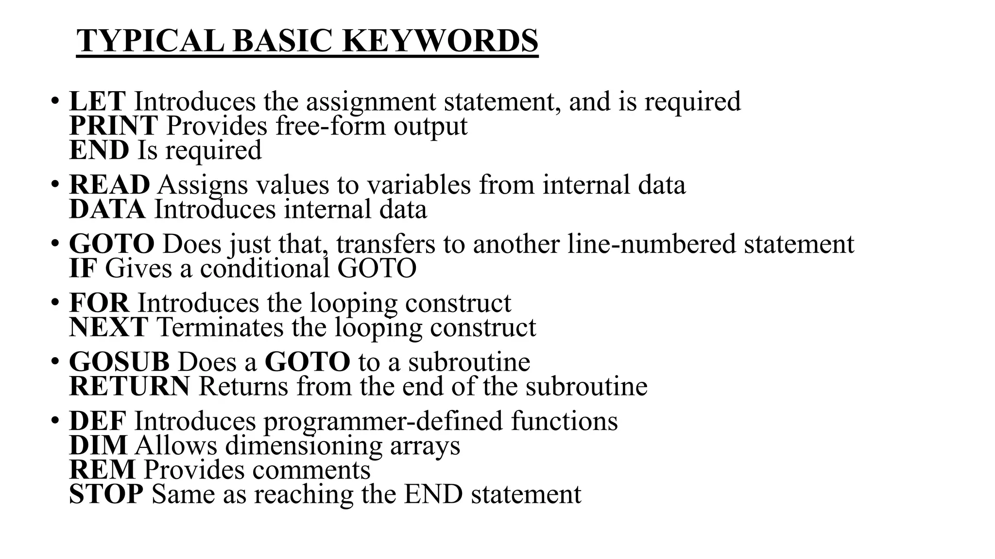 TYPICAL BASIC KEYWORDS
• LET Introduces the assignment statement, and is required
PRINT Provides free-form output
END Is required
• READ Assigns values to variables from internal data
DATA Introduces internal data
• GOTO Does just that, transfers to another line-numbered statement
IF Gives a conditional GOTO
• FOR Introduces the looping construct
NEXT Terminates the looping construct
• GOSUB Does a GOTO to a subroutine
RETURN Returns from the end of the subroutine
• DEF Introduces programmer-defined functions
DIM Allows dimensioning arrays
REM Provides comments
STOP Same as reaching the END statement
 