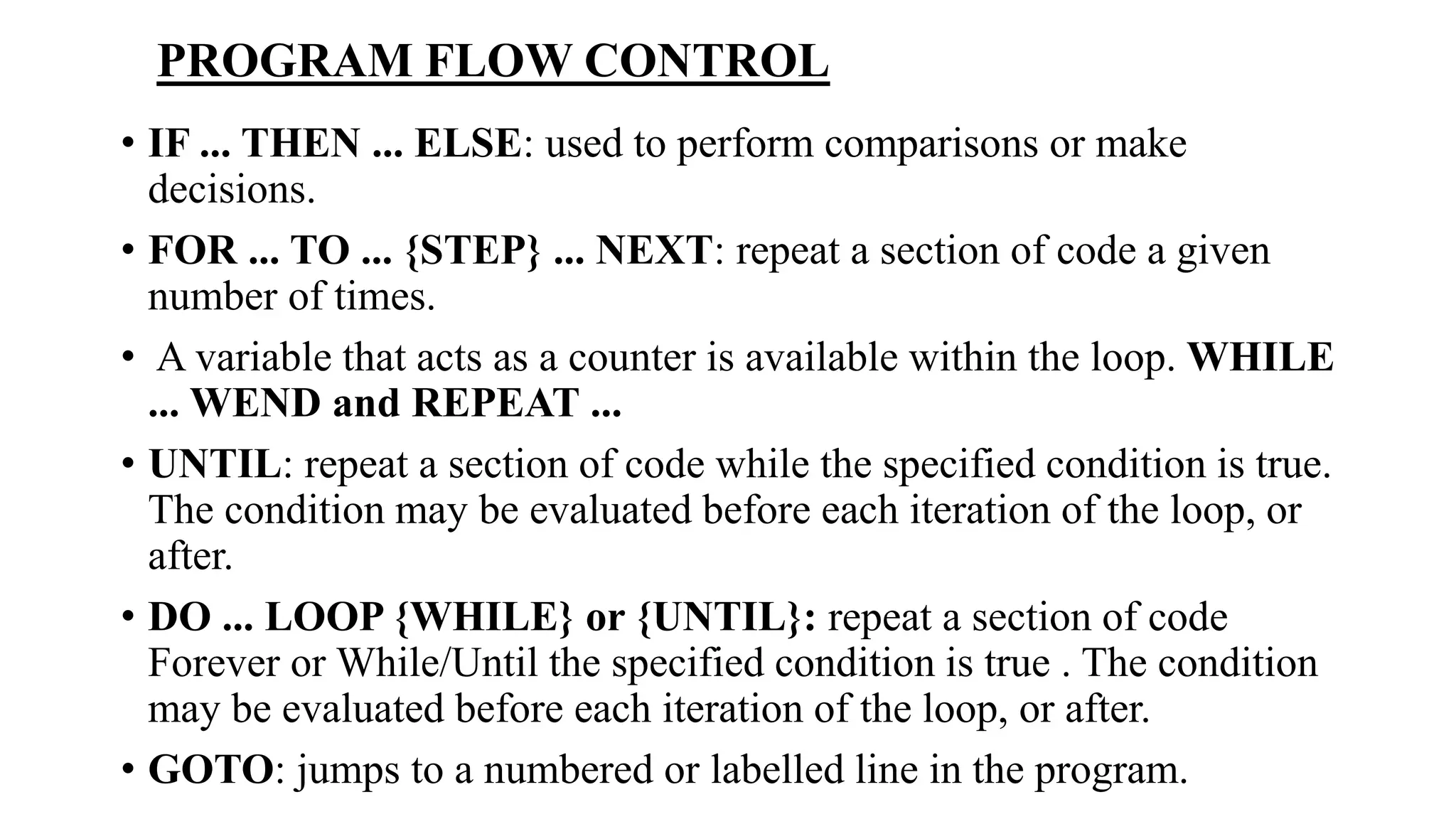 • IF ... THEN ... ELSE: used to perform comparisons or make
decisions.
• FOR ... TO ... {STEP} ... NEXT: repeat a section of code a given
number of times.
• A variable that acts as a counter is available within the loop. WHILE
... WEND and REPEAT ...
• UNTIL: repeat a section of code while the specified condition is true.
The condition may be evaluated before each iteration of the loop, or
after.
• DO ... LOOP {WHILE} or {UNTIL}: repeat a section of code
Forever or While/Until the specified condition is true . The condition
may be evaluated before each iteration of the loop, or after.
• GOTO: jumps to a numbered or labelled line in the program.
PROGRAM FLOW CONTROL
 
