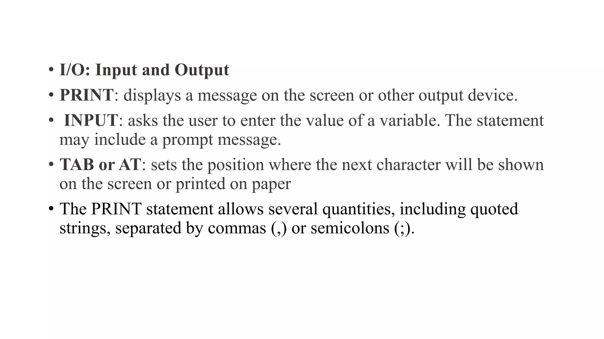 • I/O: Input and Output
• PRINT: displays a message on the screen or other output device.
• INPUT: asks the user to enter the value of a variable. The statement
may include a prompt message.
• TAB or AT: sets the position where the next character will be shown
on the screen or printed on paper
• The PRINT statement allows several quantities, including quoted
strings, separated by commas (,) or semicolons (;).
 