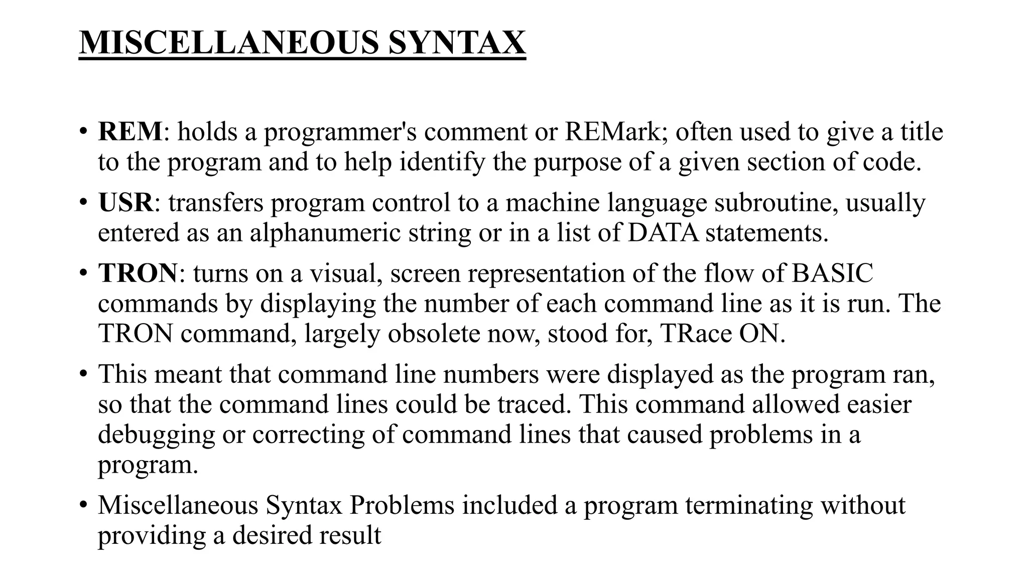 MISCELLANEOUS SYNTAX
• REM: holds a programmer's comment or REMark; often used to give a title
to the program and to help identify the purpose of a given section of code.
• USR: transfers program control to a machine language subroutine, usually
entered as an alphanumeric string or in a list of DATA statements.
• TRON: turns on a visual, screen representation of the flow of BASIC
commands by displaying the number of each command line as it is run. The
TRON command, largely obsolete now, stood for, TRace ON.
• This meant that command line numbers were displayed as the program ran,
so that the command lines could be traced. This command allowed easier
debugging or correcting of command lines that caused problems in a
program.
• Miscellaneous Syntax Problems included a program terminating without
providing a desired result
 