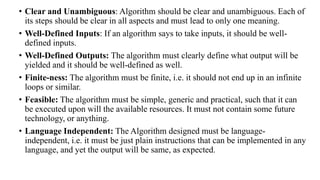 • Clear and Unambiguous: Algorithm should be clear and unambiguous. Each of
its steps should be clear in all aspects and must lead to only one meaning.
• Well-Defined Inputs: If an algorithm says to take inputs, it should be well-
defined inputs.
• Well-Defined Outputs: The algorithm must clearly define what output will be
yielded and it should be well-defined as well.
• Finite-ness: The algorithm must be finite, i.e. it should not end up in an infinite
loops or similar.
• Feasible: The algorithm must be simple, generic and practical, such that it can
be executed upon will the available resources. It must not contain some future
technology, or anything.
• Language Independent: The Algorithm designed must be language-
independent, i.e. it must be just plain instructions that can be implemented in any
language, and yet the output will be same, as expected.
 