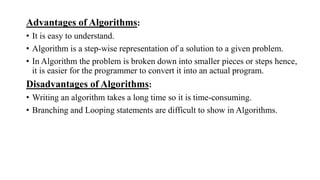 Advantages of Algorithms:
• It is easy to understand.
• Algorithm is a step-wise representation of a solution to a given problem.
• In Algorithm the problem is broken down into smaller pieces or steps hence,
it is easier for the programmer to convert it into an actual program.
Disadvantages of Algorithms:
• Writing an algorithm takes a long time so it is time-consuming.
• Branching and Looping statements are difficult to show in Algorithms.
 