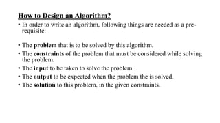 How to Design an Algorithm?
• In order to write an algorithm, following things are needed as a pre-
requisite:
• The problem that is to be solved by this algorithm.
• The constraints of the problem that must be considered while solving
the problem.
• The input to be taken to solve the problem.
• The output to be expected when the problem the is solved.
• The solution to this problem, in the given constraints.
 