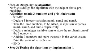 • Step 2: Designing the algorithm
Now let’s design the algorithm with the help of above pre-
requisites:
Algorithm to add 3 numbers and print their sum:
• START
• Declare 3 integer variables num1, num2 and num3.
• Take the three numbers, to be added, as inputs in variables
num1, num2, and num3 respectively.
• Declare an integer variable sum to store the resultant sum of
the 3 numbers.
• Add the 3 numbers and store the result in the variable sum.
• Print the value of variable sum
• END
• Step 3: Testing the algorithm by implementing it.
 